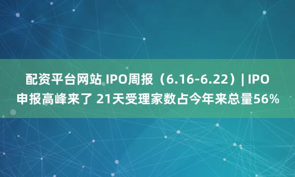 配资平台网站 IPO周报（6.16-6.22）| IPO申报高峰来了 21天受理家数占今年来总量56%