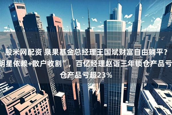 股米网配资 泉果基金总经理王国斌财富自由躺平？打造“明星依赖+散户收割”，百亿经理赵诣三年锁仓产品亏超23%