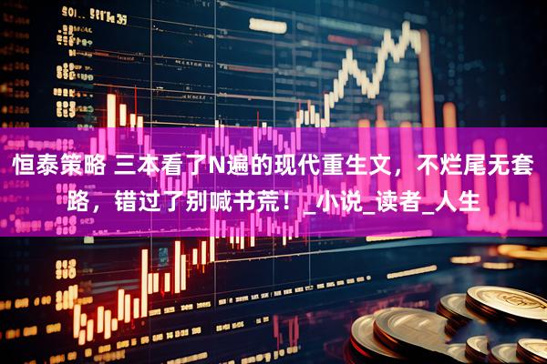恒泰策略 三本看了N遍的现代重生文，不烂尾无套路，错过了别喊书荒！_小说_读者_人生