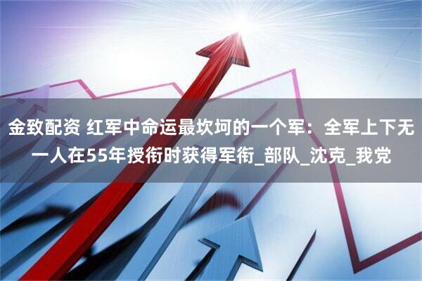 金致配资 红军中命运最坎坷的一个军：全军上下无一人在55年授衔时获得军衔_部队_沈克_我党