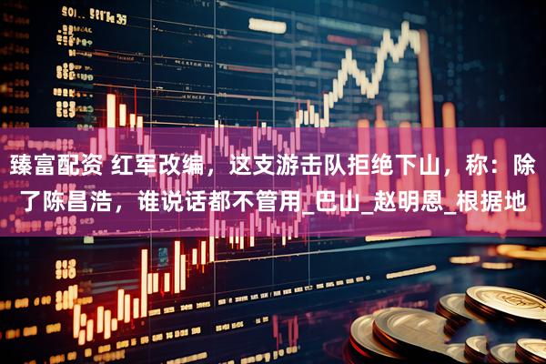 臻富配资 红军改编，这支游击队拒绝下山，称：除了陈昌浩，谁说话都不管用_巴山_赵明恩_根据地