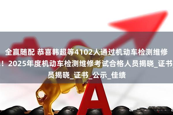 全赢随配 恭喜韩超等4102人通过机动车检测维修工程师考试！2025年度机动车检测维修考试合格人员揭晓_证书_公示_佳绩