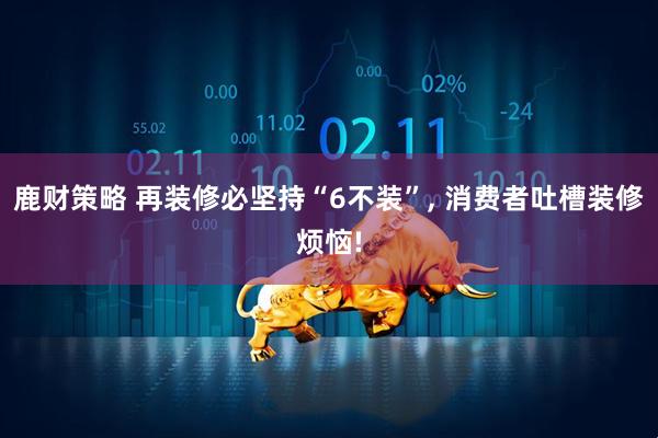 鹿财策略 再装修必坚持“6不装”, 消费者吐槽装修烦恼!